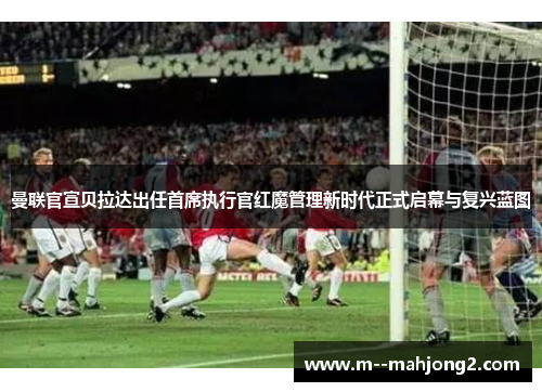 曼联官宣贝拉达出任首席执行官红魔管理新时代正式启幕与复兴蓝图
