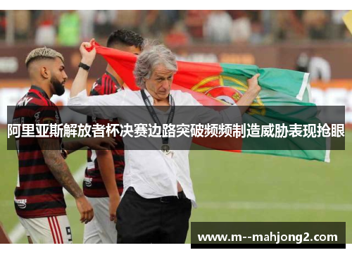 阿里亚斯解放者杯决赛边路突破频频制造威胁表现抢眼