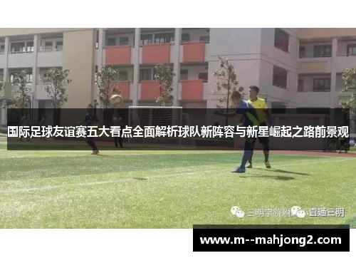 国际足球友谊赛五大看点全面解析球队新阵容与新星崛起之路前景观