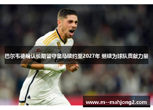巴尔韦德确认长期留守皇马续约至2027年 继续为球队贡献力量 巴尔韦德确认长期留守皇马续约至2027年 继续为球队贡献力量